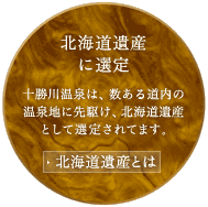 北海道遺産に選定　十勝川温泉は、数ある道内の温泉地に先駆け、北海道遺産として選定されてます。　北海道遺産とは